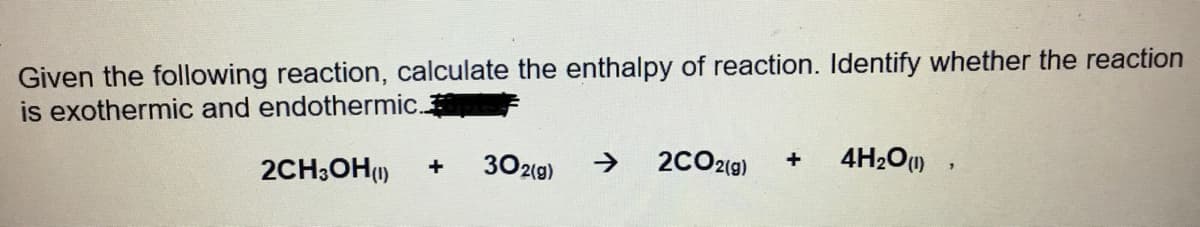 Given the following reaction, calculate the enthalpy of reaction. Identify whether the reaction
is exothermic and endothermic.
2CH;OH()
302(g)
->
2CO2(g)
4H2O)
