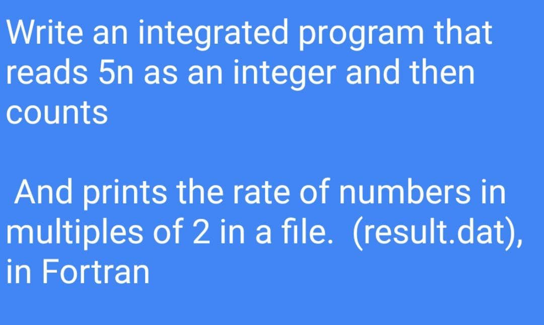 Write an integrated program that
reads 5n as an integer and then
counts
And prints the rate of numbers in
multiples of 2 in a file. (result.dat),
in Fortran
