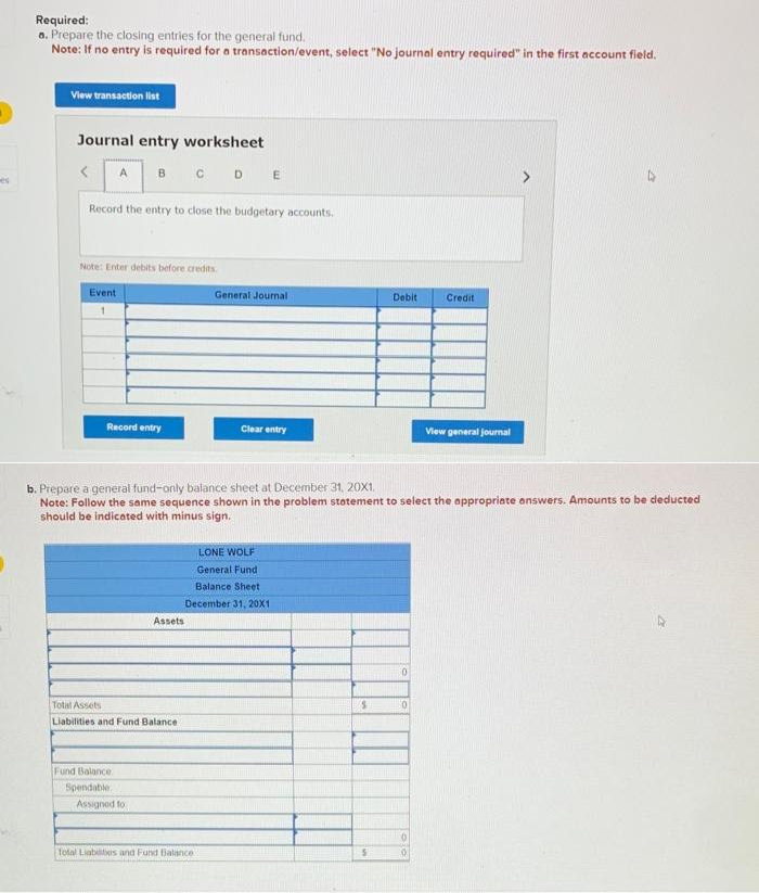 es
Required:
a. Prepare the closing entries for the general fund.
Note: If no entry is required for a transaction/event, select "No journal entry required" in the first account field.
View transaction list
Journal entry worksheet
B CD E
<
Record the entry to close the budgetary accounts.
A
Note: Enter debits before credits.
Event
1
Record entry
Fund Balance
Spendable
Total Assets
Liabilities and Fund Balance
Assets
Assigned to
General Journal
b. Prepare a general fund-only balance sheet at December 31, 20X1.
Note: Follow the same sequence shown in the problem statement to select the appropriate answers. Amounts to be deducted
should be indicated with minus sign.
Clear entry
Total Liabilities and Fund Balance
LONE WOLF
General Fund
Balance Sheet
December 31, 20X1
S
Debit
S
0
0
Credit
0
0
View general journal