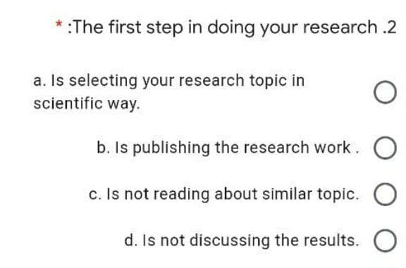 *:The first step in doing your research .2
a. Is selecting your research topic in
scientific way.
b. Is publishing the research work. O
c. Is not reading about similar topic.
d. Is not discussing the results. O
