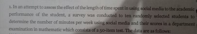 1. In an attempt to assess the effect of the length of time spent in using social media to the academic
performance of the student, a survey was conducted to ten randomly selected students to
determine the number of minutes per week using social media and their scores in a department
examination in mathematic which consists of a 50-item test. The data are as follows:
