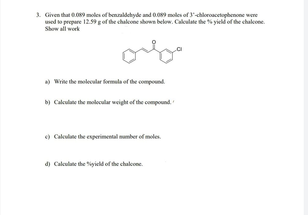 3. Given that 0.089 moles of benzaldehyde and 0.089 moles of 3'-chloroacetophenone were
used to prepare 12.59 g of the chalcone shown below. Calculate the % yield of the chalcone.
Show all work
ou
a) Write the molecular formula of the compound.
b) Calculate the molecular weight of the compound.
c) Calculate the experimental number moles.
d) Calculate the %yield of the chalcone.