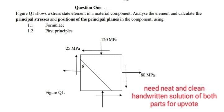 Question One
Figure Q1 shows a stress state element in a material component. Analyse the element and calculate the
principal stresses and positions of the principal planes in the component, using:
1.1
Formulae;
1.2
First principles
120 MPa
80 MPa
need neat and clean
handwritten solution of both
parts for upvote
Figure Q1.
25 MPa