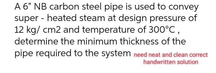A 6" NB carbon steel pipe is used to convey
super - heated steam at design pressure of
12 kg/cm2 and temperature of 300°C,
determine the minimum thickness of the
pipe required to the system need neat and clean correct
handwritten solution