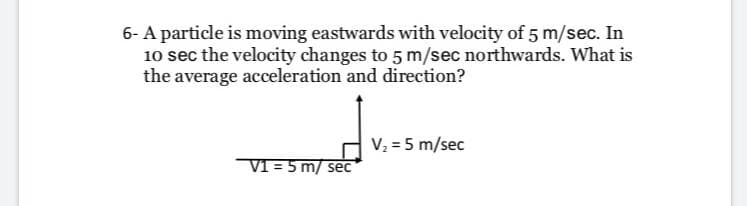 6- A particle is moving eastwards with velocity of 5 m/sec. In
10 sec the velocity changes to 5 m/sec northwards. What is
the average acceleration and direction?
V, = 5 m/sec
V1 = 5 m/ sec
