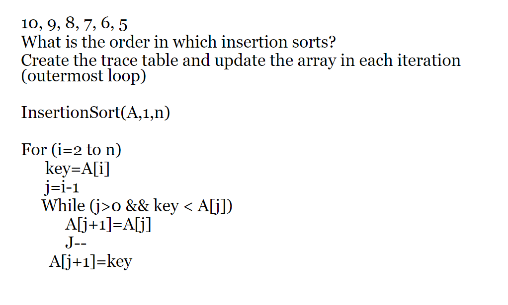 10, 9, 8, 7, 6, 5
What is the order in which insertion sorts?
Create the trace table and update the array in each iteration
(outermost loop)
InsertionSort(A,1,n)
For (i=2 to n)
key=A[i]
j=i-1
While (j>o && key < A[j])
A[j+1]=A[j]
J--
A[j+1]=key
