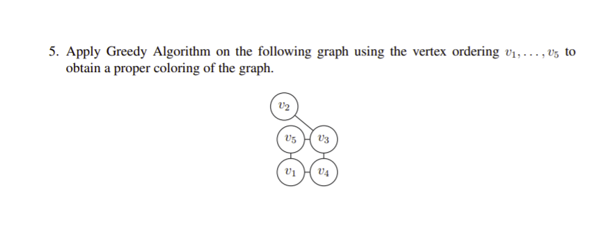 5. Apply Greedy Algorithm on the following graph using the vertex ordering vị, ..., v5 to
obtain a proper coloring of the graph.
V2
V3
Vị
V4
