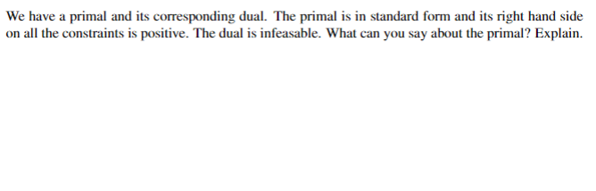 We have a primal and its corresponding dual. The primal is in standard form and its right hand side
on all the constraints is positive. The dual is infeasable. What can you say about the primal? Explain.
