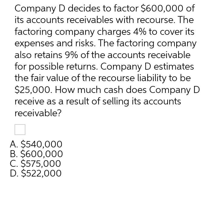 Company D decides to factor $600,000 of
its accounts receivables with recourse. The
factoring company charges 4% to cover its
expenses and risks. The factoring company
also retains 9% of the accounts receivable
for possible returns. Company D estimates
the fair value of the recourse liability to be
$25,000. How much cash does Company D
receive as a result of selling its accounts
receivable?
A. $540,000
B. $600,000
C. $575,000
D. $522,000