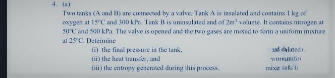 4. (a)
Two tanks (A and B) are connected by a valve. Tank A is insulated and contains 1 kg of
oxygen at 15°C and 300 kPa. Tank B is uninsulated and of 2m' volume. It contains nitrogen at
50°C and 500 kPa. The valve is opened and the two gases are mixed to form a uniform mixture
at 25°C. Determine
(i) the final pressure in the tank,
(ii) the heat transfer, and
(iii) the entropy generated during this process.
nd dilated...
munifor
mixe ara t
