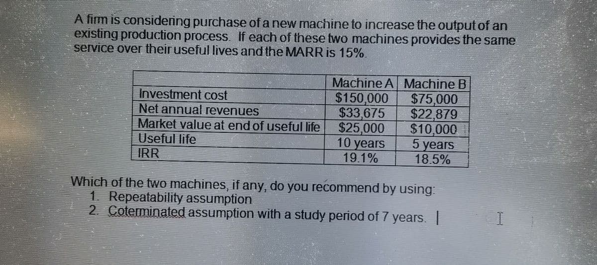 A fim is considering purchase of a new machine to increase the output of an
existing production process. If each of these two machines provides the same
service over their useful lives and the MARR is 15%
Investment cost
Net annual revenues
Market value at end of useful life
Useful life
IRR
Machine A Machine B
$150,000
$75,000
$33,675
$22,879
$25,000
$10,000
5 years
10 years
18.5%
19.1%
Which of the two machines, if any, do you recommend by using:
1. Repeatability assumption
2. Coterminated assumption with a study period of 7 years. |
