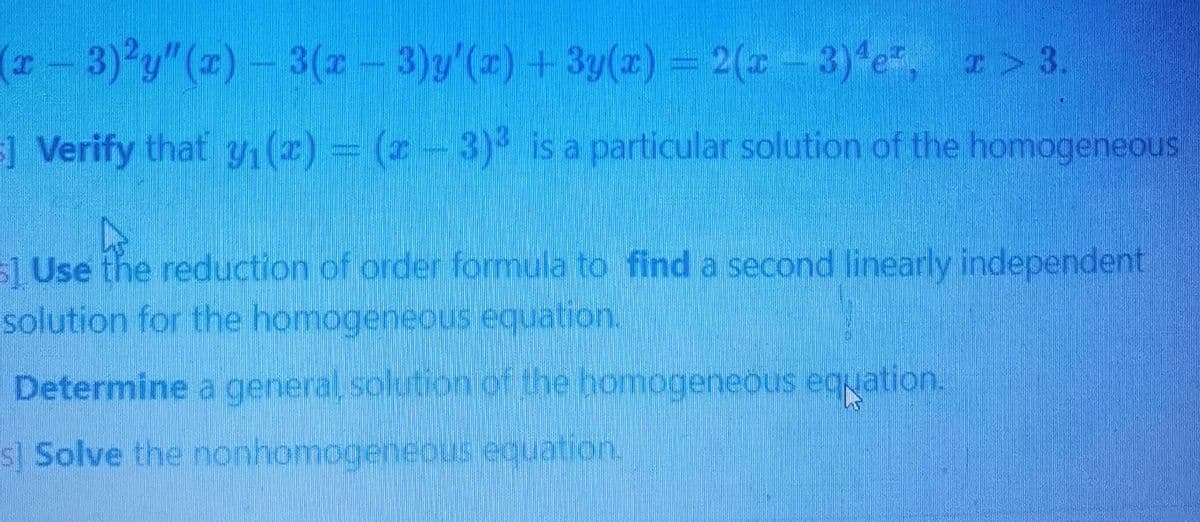(r-3)2y"(1)- 3(z-3)y'(x) +3y(z) = 2(-3)*e, I > 3.
] Verify that y1(z) = (2-3) is a particular solution of the homogeneous
s1 Use the reduction of order formula to find a second linearly independent
solution for the homogeneous equation.
Determine a general, solution of the homogeneous equation.
s] Solve the nonhomogeneous equation.
