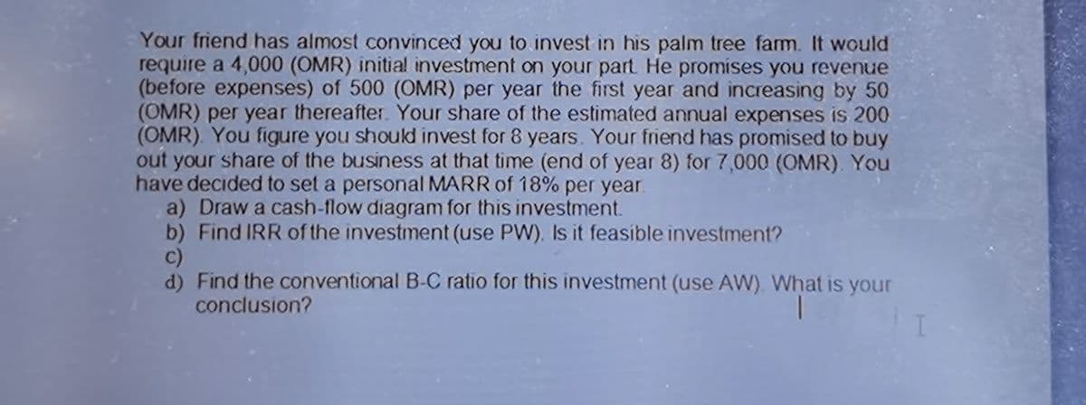 Your friend has almost convinced you to invest in his palm tree farm. It would
require a 4,000 (OMR) initial investment on your part He promises you revenue
(before expenses) of 500 (OMR) per year the first year and increasing by 50
(OMR) per year thereafter. Your share of the estimated annual expenses is 200
(OMR). You figure you should invest for 8 years. Your friend has promised to buy
out your share of the business at that time (end of year 8) for 7,000 (OMR). You
have decided to set a personal MARR of 18% per year.
a) Draw a cash-flow diagram for this investment.
b) Find IRR of the investment (use PW). Is it feasible investment?
c)
d) Find the conventional B-C ratio for this investment (use AW). What is your
conclusion?
