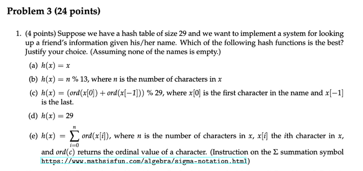 Problem 3 (24 points)
1. (4 points) Suppose we have a hash table of size 29 and we want to implement a system for looking
up a friend's information given his/her name. Which of the following hash functions is the best?
Justify your choice. (Assuming none of the names is empty.)
(a) h(x) = x
(b) h(x) = n % 13, where n is the number of characters in x
(c) h(x) = (ord(x[0])+ ord (x[-1])) % 29, where x[0] is the first character in the name and x[-1]
is the last.
(d) h(x) = 29
n
(e) h(x) = ord(x[i]), where n is the number of characters in x, x[i] the ith character in x,
i=0
and ord(c) returns the ordinal value of a character. (Instruction on the Σ summation symbol
https://www.mathsisfun.com/algebra/sigma-notation.html.)