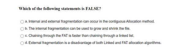 Which of the following statements is FALSE?
a. Internal and external fragmentation can occur in the contiguous Allocation method.
b. The internal fragmentation can be used to grow and shrink the file.
c. Chaining through the FAT is faster than chaining through a linked list.
d. External fragmentation is a disadvantage of both Linked and FAT allocation algorithms.