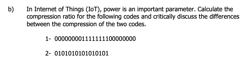 In Internet of Things (IoT), power is an important parameter. Calculate the
compression ratio for the following codes and critically discuss the differences
between the compression of the two codes.
b)
1- 000000001111111100000000
2- 0101010101010101
