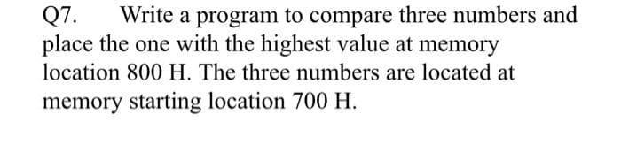 Q7.
place the one with the highest value at memory
Write a program to compare three numbers and
location 800 H. The three numbers are located at
memory starting location 700 H.
