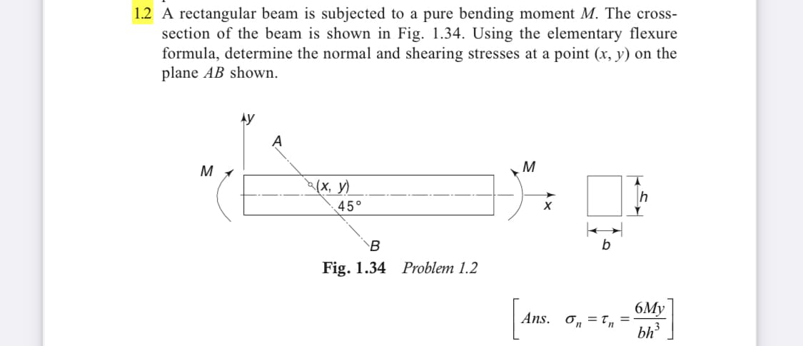 1.2 A rectangular beam is subjected to a pure bending moment M. The cross-
section of the beam is shown in Fig. 1.34. Using the elementary flexure
formula, determine the normal and shearing stresses at a point (x, y) on the
plane AB shown.
Ay
A
M
M
a(x, y)
h
45°
B
Fig. 1.34 Problem 1.2
6My
Ans. On
bh3
