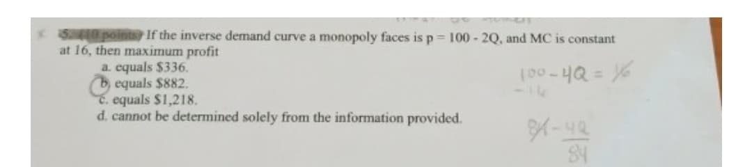 S0 points If the inverse demand curve a monopoly faces is p 100 - 2Q, and MC is constant
at 16, then maximum profit
a. equals $336.
O equals $882.
C. equals $1,218.
d. cannot be determined solely from the information provided.
%3D
-14
84
