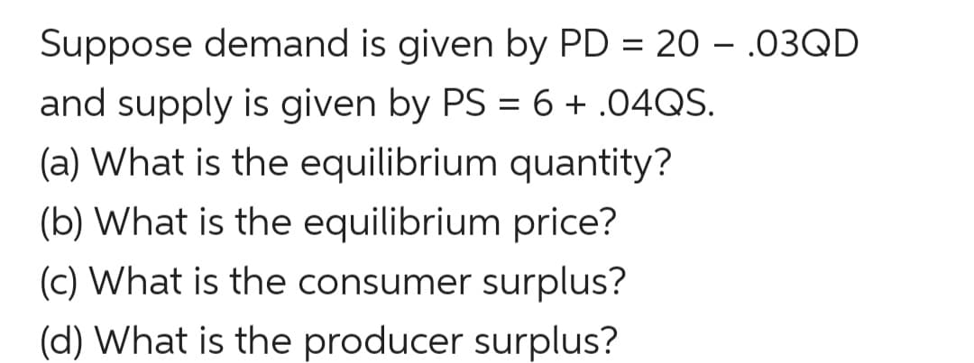 Suppose demand is given by PD = 20 – .03QD
and supply is given by PS = 6 + .04QS.
(a) What is the equilibrium quantity?
(b) What is the equilibrium price?
(c) What is the consumer surplus?
(d) What is the producer surplus?
