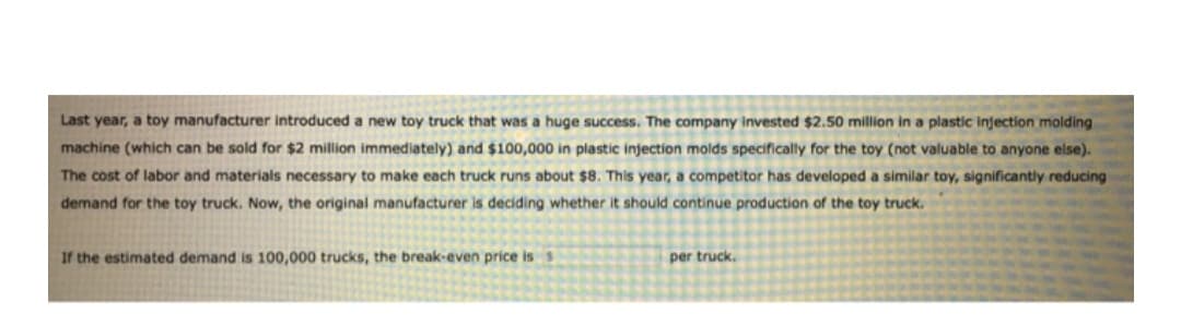 Last year, a toy manufacturer introduced a new toy truck that was a huge success. The company invested $2.50 million in a plastic injection molding
machine (which can be sold for $2 million immediately) and $100,000 in plastic injection molds specifically for the toy (not valuable to anyone else).
The cost of labor and materials necessary to make each truck runs about $8. This year, a competitor has developed a similar toy, significantly reducing
demand for the toy truck. Now, the original manufacturer is deciding whether it should continue production of the toy truck.
If the estimated demand is 100,000 trucks, the break-even price iss
per truck.
