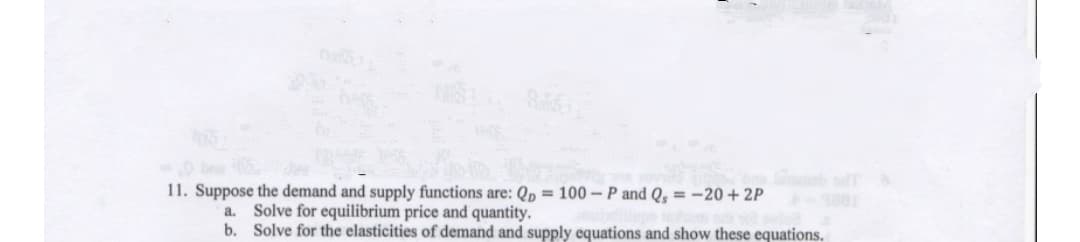 br
11. Suppose the demand and supply functions are: Qp = 100 –P and Q, = -20 + 2P
Solve for equilibrium price and quantity.
b. Solve for the elasticities of demand and supply equations and show these equations.
a.
