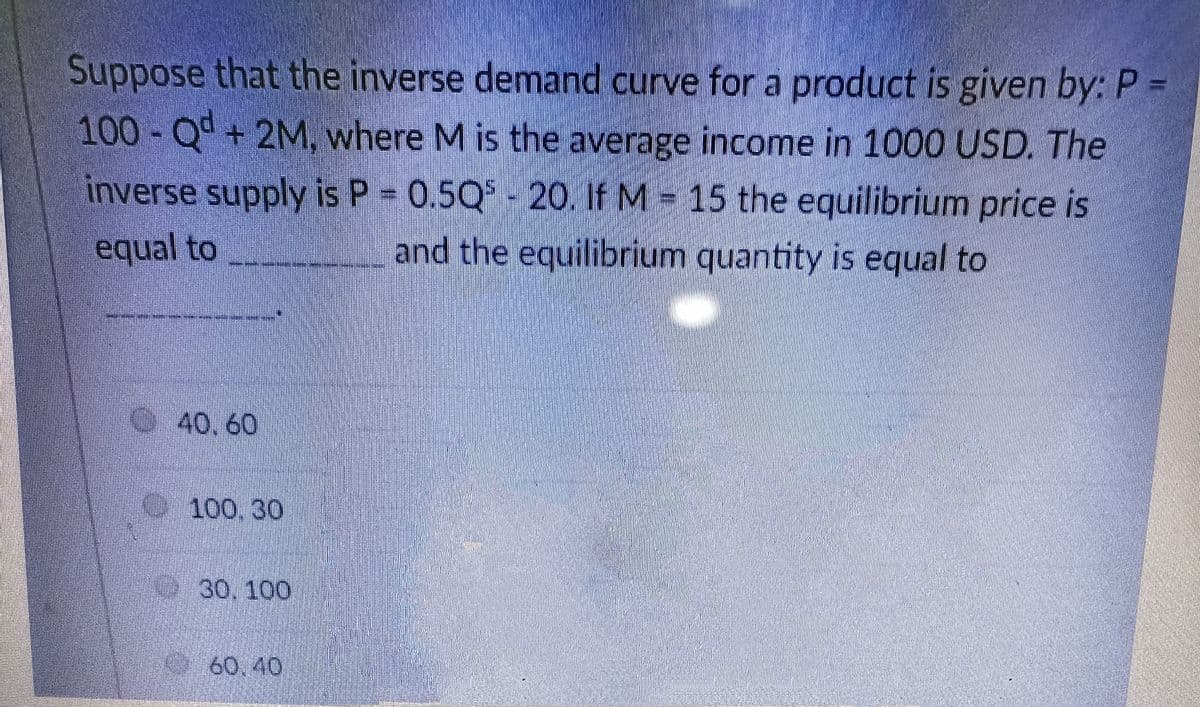 Suppose that the inverse demand curve for a product is given by: P =
100-Qd+ 2M, where M is the average income in 1000 USD. The
inverse supply is P = 0.5Q - 20. If M = 15 the equilibrium price is
equal to
and the equilibrium quantity is equal to
40, 60
100,30
30,100
60.40
