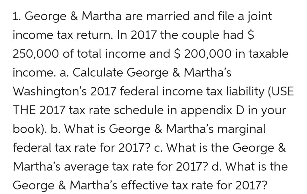 1. George & Martha are married and file a joint
income tax return. In 2017 the couple had $
250,000 of total income and $ 200,000 in taxable
income. a. Calculate George & Martha's
Washington's 2017 federal income tax liability (USE
THE 2017 tax rate schedule in appendix D in your
book). b. What is George & Martha's marginal
federal tax rate for 2017? c. What is the George &
Martha's average tax rate for 2017? d. What is the
George & Martha's effective tax rate for 2017?
