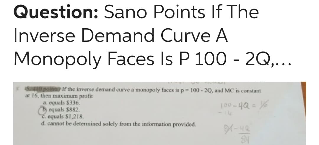 Question: Sano Points If The
Inverse Demand Curve A
Monopoly Faces Is P 100 - 2Q,...
KS0pointo If the inverse demand curve a monopoly faces is p = 100 - 2Q, and MC is constant
at 16, then maximum profit
a. equals $336.
b, equals $882.
C. equals $1,218.
d. cannot be determined solely from the information provided.
%3D
-16
84
