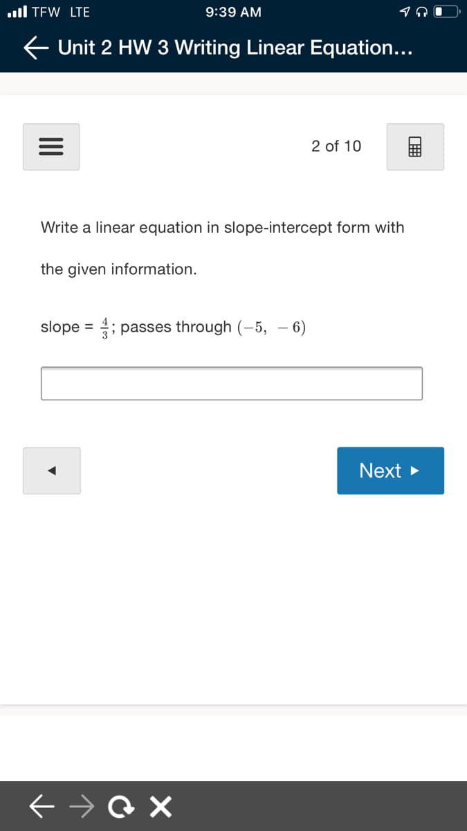 ul TEW LTE
9:39 AM
E Unit 2 HW 3 Writing Linear Equation...
2 of 10
Write a linear equation in slope-intercept form with
the given information.
slope = ; passes through (-5, – 6)
Next
II
