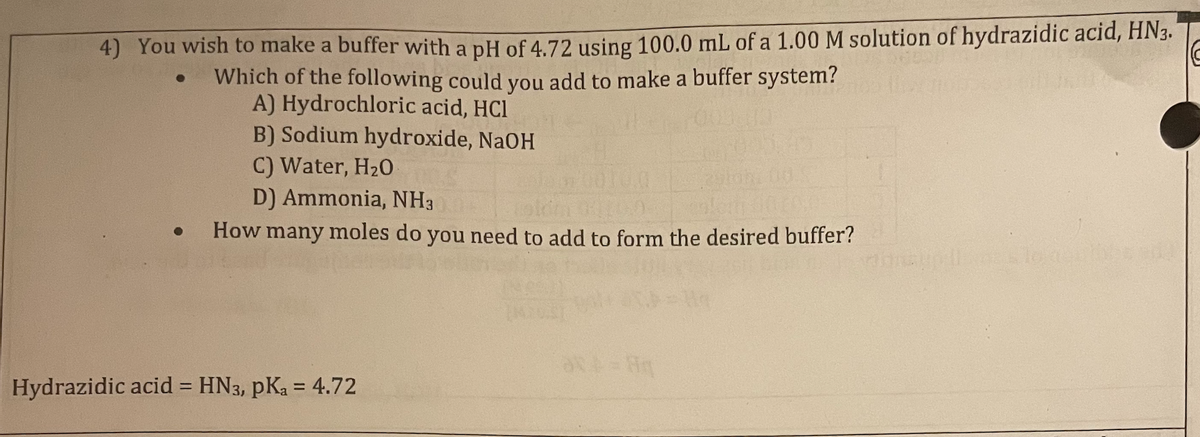4) You wish to make a buffer with a pH of 4.72 using 100.0 mL of a 1.00 M solution of hydrazidic acid, HN3.
Which of the following could you add to make a buffer system?
A) Hydrochloric acid, HCl
B) Sodium hydroxide, NaOH
C) Water, H₂0
D) Ammonia, NH3
How many moles do you need to add to form the desired buffer?
●
Hydrazidic acid = HN3, pKa = 4.72