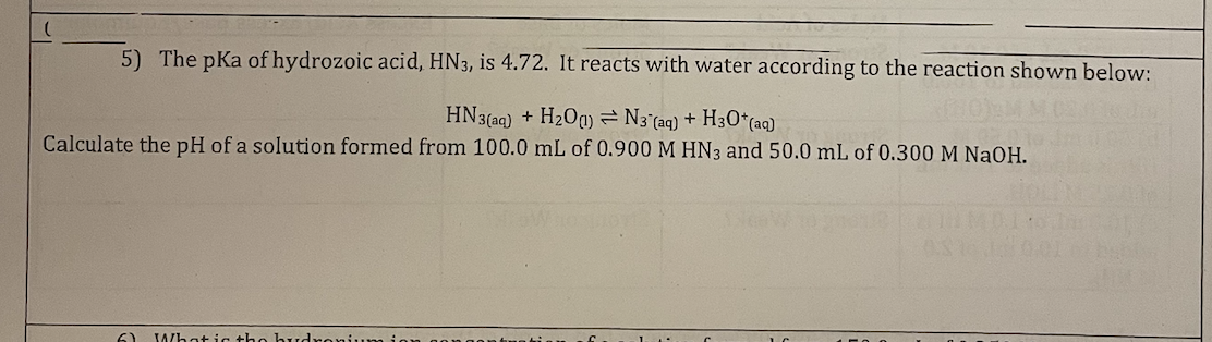 5) The pKa of hydrozoic acid, HN3, is 4.72. It reacts with water according to the reaction shown below:
HN3(aq) + H₂00) N3 (aq) + H3O+ (aq)
Calculate the pH of a solution formed from 100.0 mL of 0.900 M HN3 and 50.0 mL of 0.300 M NaOH.
61 What is the hudroniu
1
C
1