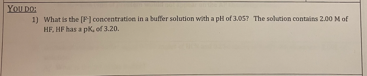 appear
YOU DO:
1) What is the [F-] concentration in a buffer solution with a pH of 3.05? The solution contains 2.00 M of
HF, HF has a pKa of 3.20.