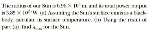 The radius of our Sun is 6.96 x 10° m, and its total power output
is 3.85 x 1020 W. (a) Assuming the Sun's surface emits as a black-
body, calculate its surface temperature. (b) Using the result of
part (a), find Amax for the Sun.
