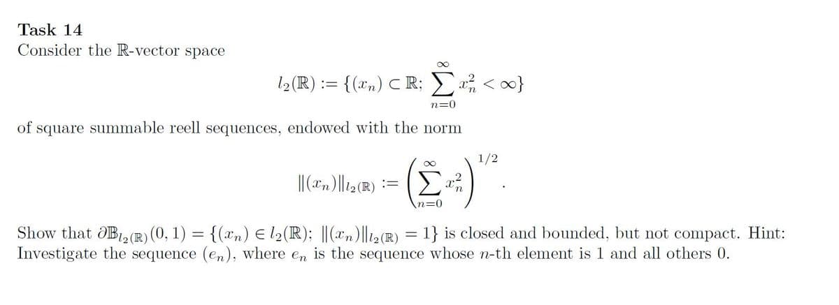 Task 14
Consider the R-vector space
12 (R) := {(xn) CR;
n=0
of square summable reell sequences, endowed with the norm
1/2
Show that dB, (R) (0, 1) = {(xn) E l2(R); ||(xn)|l12R) = 1} is closed and bounded, but not compact. Hint:
Investigate the sequence (en), where en is the sequence whose n-th element is 1 and all others 0.
