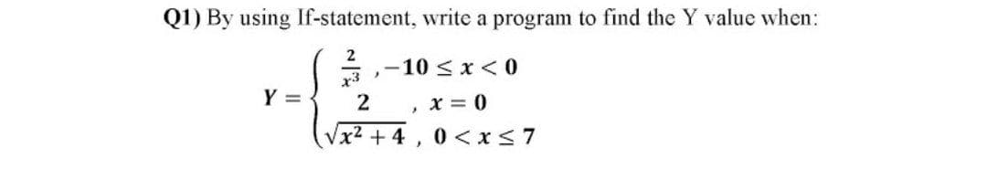 Q1) By using If-statement, write a program to find the Y value when:
2
-10 <x < 0
x3
Y =
, x = 0
Vx2 + 4, 0 <x<7
