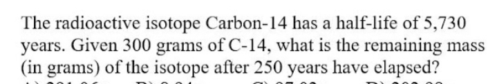 The radioactive isotope Carbon-14 has a half-life of 5,730
years. Given 300 grams of C-14, what is the remaining mass
(in grams) of the isotope after 250 years have elapsed?
