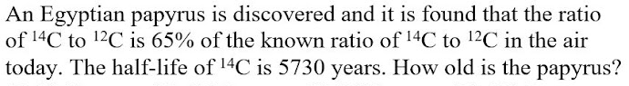 An Egyptian papyrus is discovered and it is found that the ratio
of 14C to 12C is 65% of the known ratio of 14C to 12C in the air
today. The half-life of 14C is 5730 years. How old is the papyrus?
