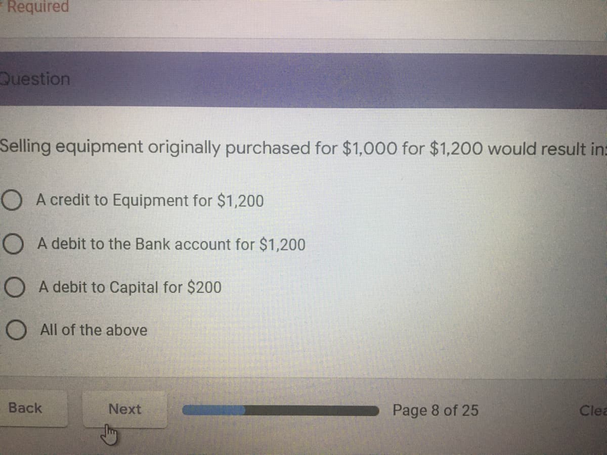 Required
Question
Selling equipment originally purchased for $1,000 for $1,200 would result in:
O A credit to Equipment for $1,200
O A debit to the Bank account for $1,200
O A debit to Capital for $200
O All of the above
Back
Next
Page 8 of 25
Clea
