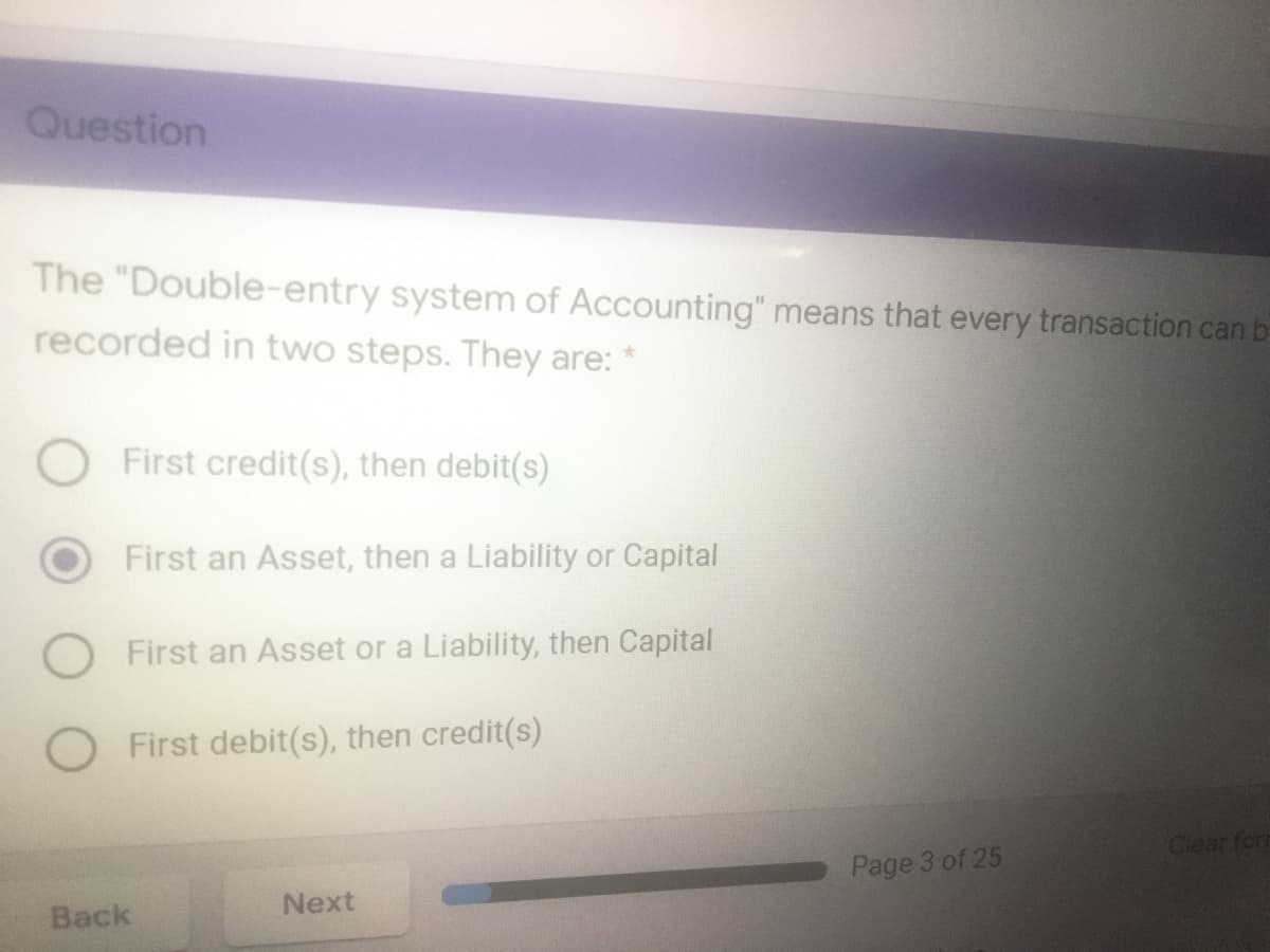 Question
The "Double-entry system of Accounting" means that every transaction can b
recorded in two steps. They are: *
First credit(s), then debit(s)
First an Asset, then a Liability or Capital
First an Asset or a Liability, then Capital
First debit(s), then credit(s)
Clear for
Page 3 of 25
Next
Back
