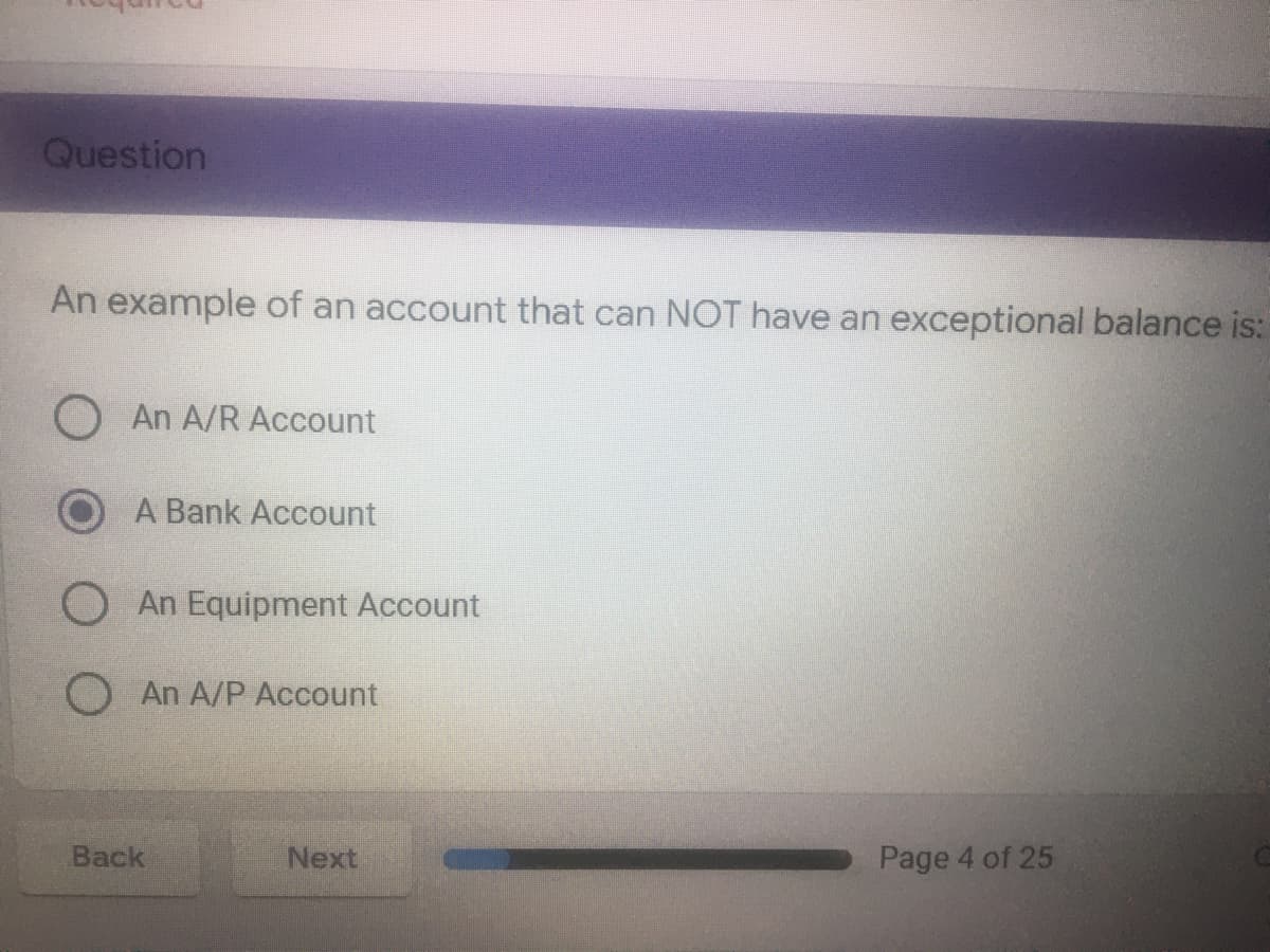 Question
An example of an account that can NOT have an exceptional balance is:
O An A/R Account
A Bank Account
O An Equipment Account
O An A/P Account
Back
Next
Page 4 of 25
