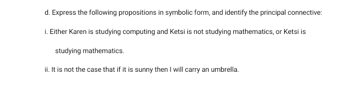 d. Express the following propositions in symbolic form, and identify the principal connective:
i. Either Karen is studying computing and Ketsi is not studying mathematics, or Ketsi is
studying mathematics.
ii. It is not the case that if it is sunny then I will carry an umbrella.
