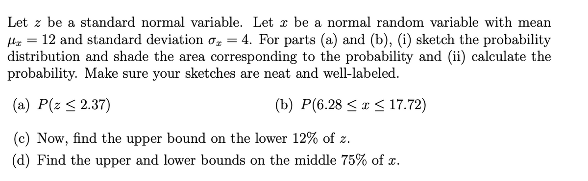 μx
=
Let z be a standard normal variable. Let x be a normal random variable with mean
12 and standard deviation σx = 4. For parts (a) and (b), (i) sketch the probability
distribution and shade the area corresponding to the probability and (ii) calculate the
probability. Make sure your sketches are neat and well-labeled.
(a) P(z ≤ 2.37)
(b) P(6.28 ≤ x ≤ 17.72)
(c) Now, find the upper bound on the lower 12% of z.
(d) Find the upper and lower bounds on the middle 75% of x.