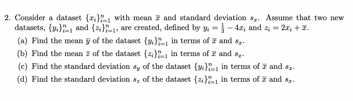 =
=1
2. Consider a dataset {x;}_₁ with mean and standard deviation s. Assume that two new
datasets, {y}_1 and {z}_₁, are created, defined by Yi - 4x, and z₁ = : 2x₁ + x.
(a) Find the mean y of the dataset {y}_1 in terms of ☎ and sx.
(b) Find the mean z of the dataset {z;}_₁ in terms of ã and så.
(c) Find the standard deviation sy of the dataset {y}_1 in terms of ☎ and sø.
(d) Find the standard deviation sz of the dataset {z}_₁ in terms of and sx.