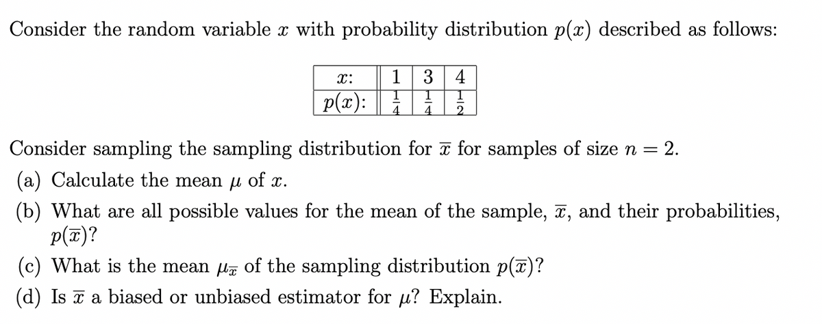 Consider the random variable x with probability distribution p(x) described as follows:
x:
p(x):
3 4
1 1
4 2
Consider sampling the sampling distribution for x for samples of size n
= 2.
(a) Calculate the mean μ of x.
(b) What are all possible values for the mean of the sample, x, and their probabilities,
p(x)?
(c) What is the mean µ of the sampling distribution p(x)?
(d) Is a biased or unbiased estimator for u? Explain.