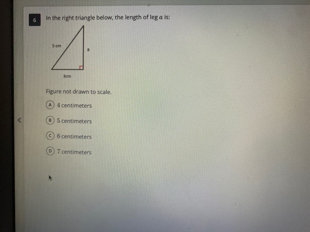 In the right triangle below, the length of leg a is:
5 cm
a
Зст
Figure not drawn to scale.
4 centimeters
B 5 centimeters
6 centimeters
D 7 centimeters
