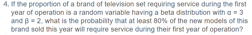 4. If the proportion of a brand of television set requiring service during the first
year of operation is a random variable having a beta distribution with a = 3
and B = 2, what is the probability that at least 80% of the new models of this
brand sold this year will require service during their first year of operation?
