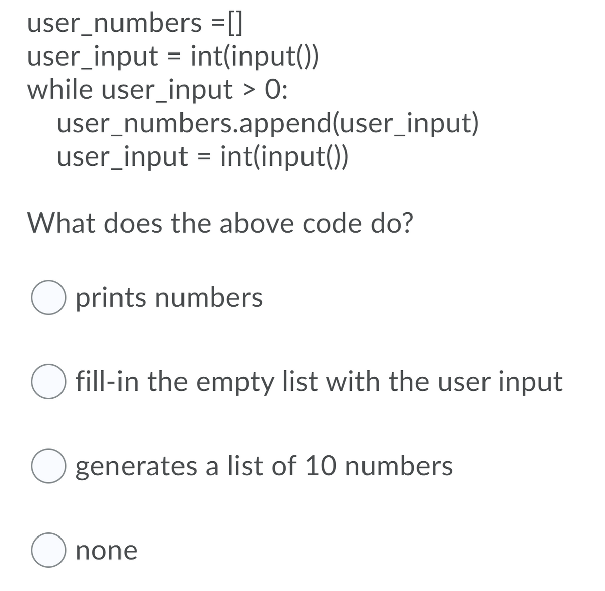 user_numbers =[]
user_input = int(input())
while user_input > 0:
user_numbers.append(user_input)
user_input = int(input())
%3D
What does the above code do?
prints numbers
O fill-in the empty list with the user input
generates a list of 10 numbers
O none
