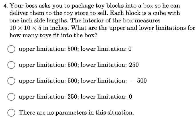 4. Your boss asks you to package toy blocks into a box so he can
deliver them to the toy store to sell. Each block is a cube with
one inch side lengths. The interior of the box measures
10 x 10 x 5 in inches. What are the upper and lower limitations for
how many toys fit into the box?
upper limitation: 500; lower limitation: 0
upper limitation: 500; lower limitation: 250
upper limitation: 500; lower limitation: – 500
upper limitation: 250; lower limitation: 0
O There are no parameters in this situation.
