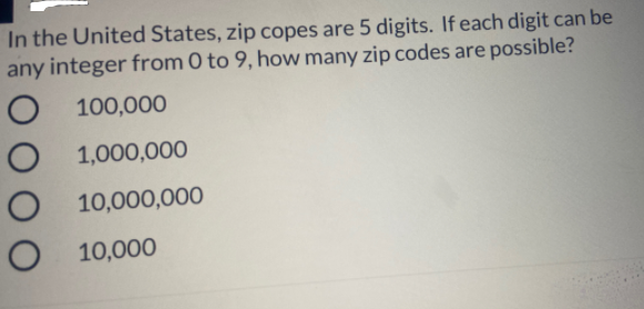 In the United States, zip copes are 5 digits. If each digit can be
any integer from 0 to 9, how many zip codes are possible?
100,000
1,000,000
10,000,000
O 10,000
